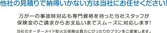 他社の見積りで納得いかない方は当社にお任せください！万が一の事故時対応も専門資格を持った当社スタッフが保険金のご請求からお支払いまでスムーズに対応します！当社のオーダーメイド型火災保険は貴方にぴったりのプランをご提案します。